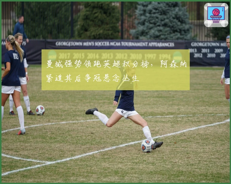 曼城强势领跑英超积分榜，阿森纳紧追其后争冠悬念丛生