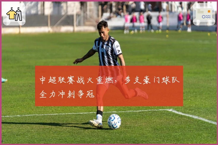 中超联赛战火重燃，多支豪门球队全力冲刺争冠