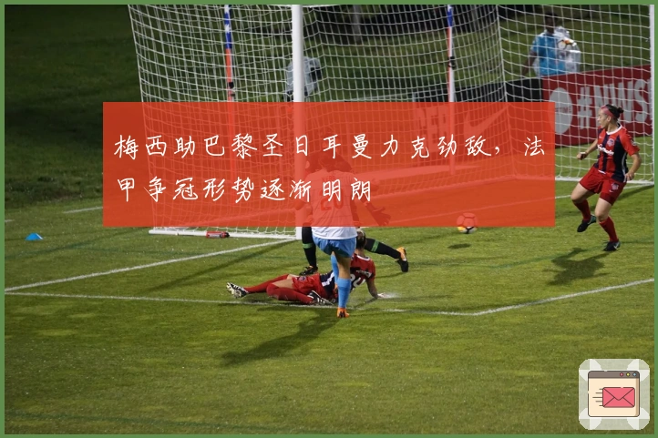 梅西助巴黎圣日耳曼力克劲敌，法甲争冠形势逐渐明朗