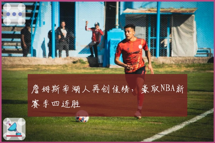 詹姆斯率湖人再创佳绩，豪取NBA新赛季四连胜