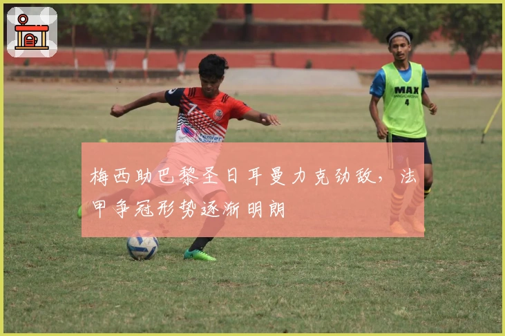 梅西助巴黎圣日耳曼力克劲敌,法甲争冠形势逐渐明朗