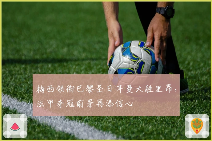 梅西领衔巴黎圣日耳曼大胜里昂，法甲夺冠前景再添信心