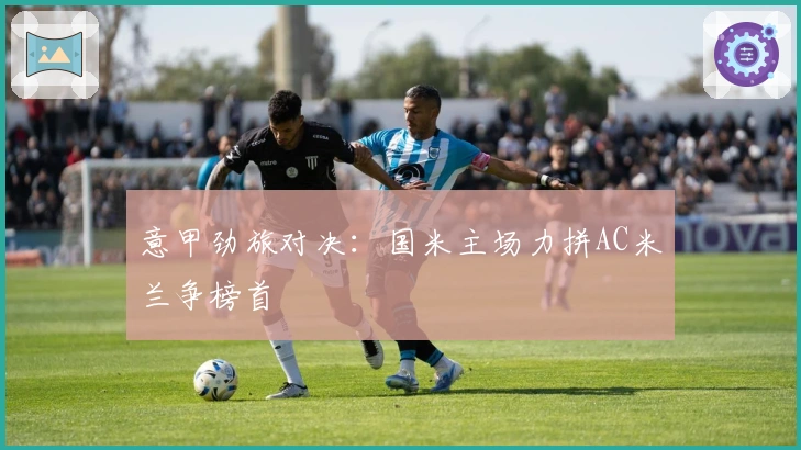 意甲劲旅对决：国米主场力拼AC米兰争榜首