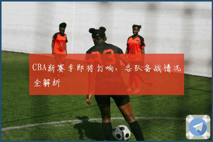 CBA新赛季即将打响，各队备战情况全解析