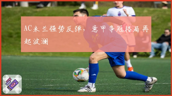 AC米兰强势反弹,意甲争冠格局再起波澜