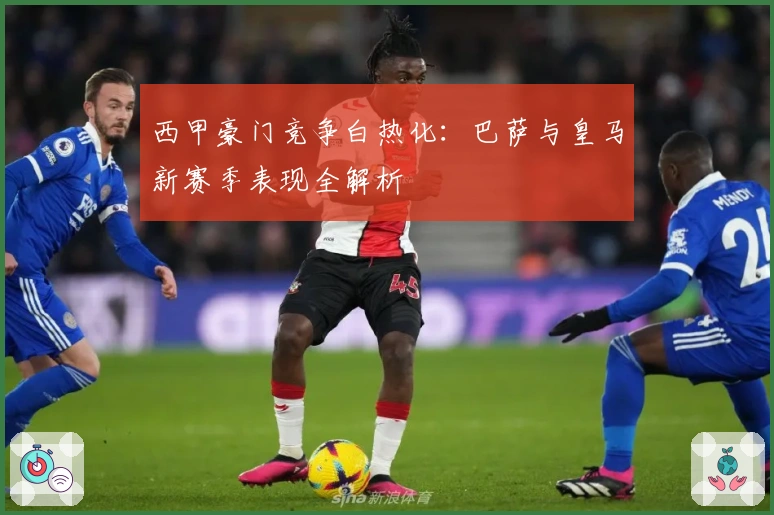西甲豪门竞争白热化：巴萨与皇马新赛季表现全解析