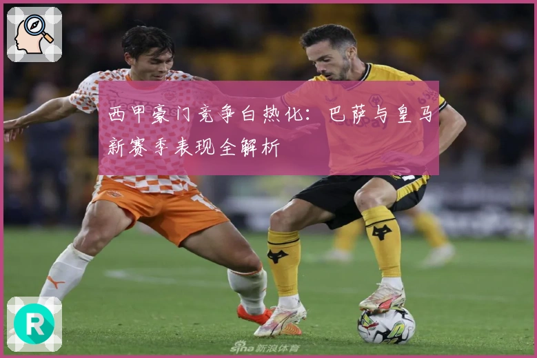 西甲豪门竞争白热化:巴萨与皇马新赛季表现全解析