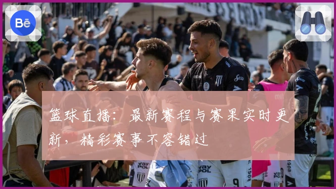 篮球直播：最新赛程与赛果实时更新，精彩赛事不容错过