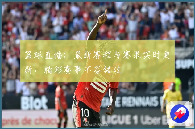 篮球直播：最新赛程与赛果实时更新，精彩赛事不容错过