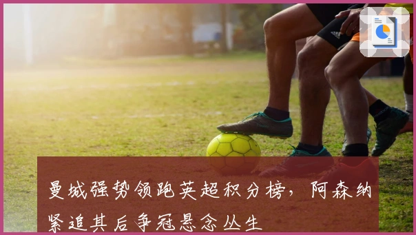 曼城强势领跑英超积分榜，阿森纳紧追其后争冠悬念丛生